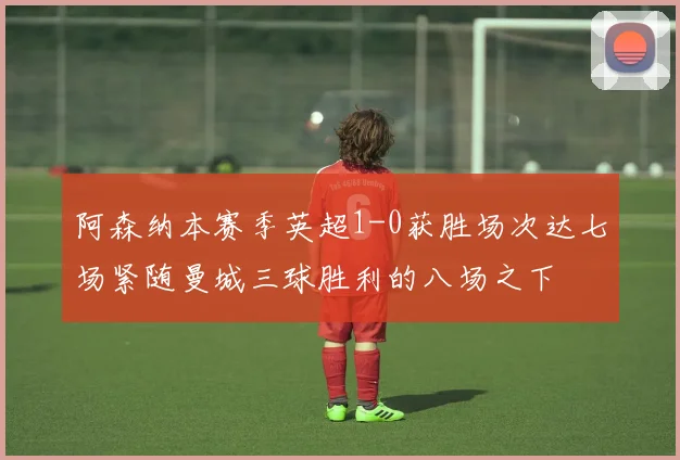 阿森纳本赛季英超1-0获胜场次达七场紧随曼城三球胜利的八场之下