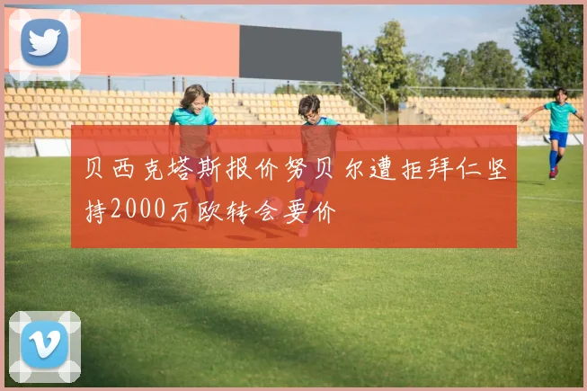 贝西克塔斯报价努贝尔遭拒拜仁坚持2000万欧转会要价