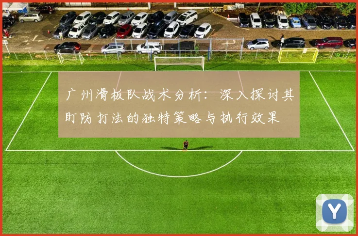 广州滑板队战术分析：深入探讨其盯防打法的独特策略与执行效果
