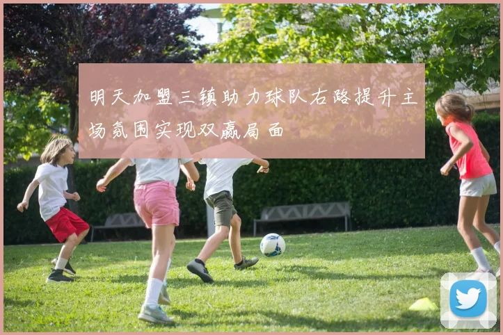 明天加盟三镇助力球队右路提升主场氛围实现双赢局面