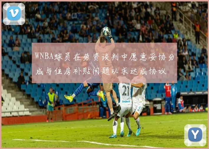 WNBA球员在劳资谈判中愿意妥协分成与住房补贴问题以求达成协议
