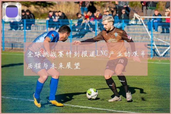 全球挑战赛特别报道LNG产业的艰辛历程与未来展望