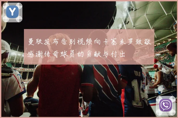 曼联发布告别视频向卡塞米罗致敬感谢传奇球员的贡献与付出