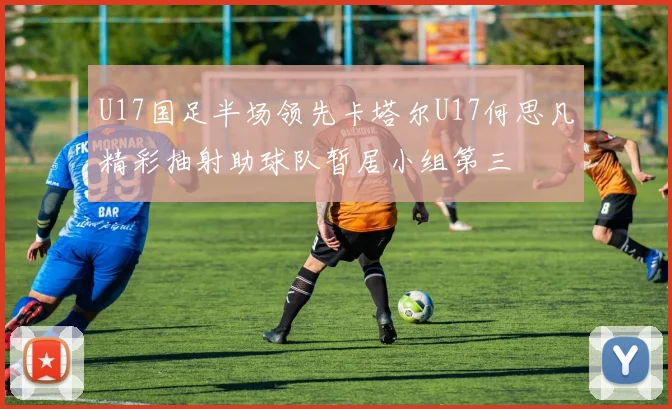 U17国足半场领先卡塔尔U17何思凡精彩抽射助球队暂居小组第三