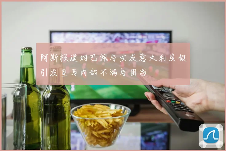阿斯报道姆巴佩与女友意大利度假引发皇马内部不满与困惑